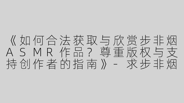 《如何合法获取与欣赏步非烟ASMR作品？尊重版权与支持创作者的指南》-求步非烟ASMR资源
