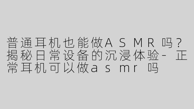 普通耳机也能做ASMR吗？揭秘日常设备的沉浸体验-正常耳机可以做asmr吗