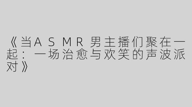 《当ASMR男主播们聚在一起：一场治愈与欢笑的声波派对》