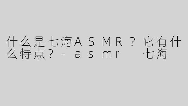 什么是七海ASMR？它有什么特点？