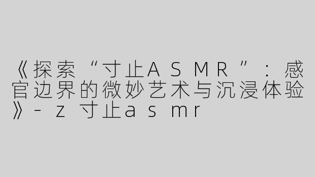 《探索“寸止ASMR”：感官边界的微妙艺术与沉浸体验》-z寸止asmr