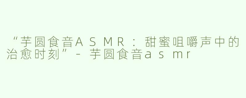 “芋圆食音ASMR：甜蜜咀嚼声中的治愈时刻”-芋圆食音asmr
