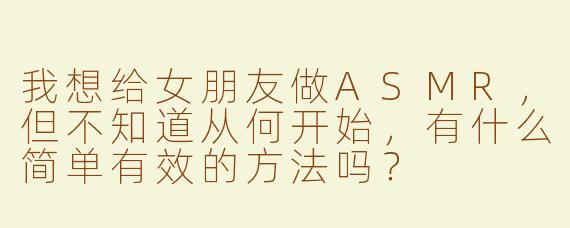 我想给女朋友做ASMR，但不知道从何开始，有什么简单有效的方法吗？