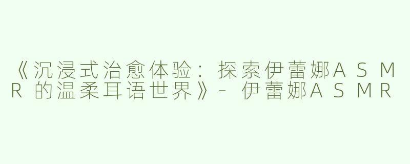 《沉浸式治愈体验：探索伊蕾娜ASMR的温柔耳语世界》