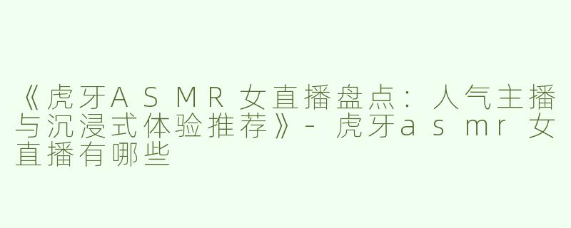 《虎牙ASMR女直播盘点：人气主播与沉浸式体验推荐》-虎牙asmr女直播有哪些