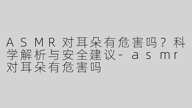 ASMR对耳朵有危害吗？科学解析与安全建议-asmr对耳朵有危害吗