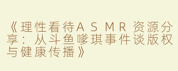 《理性看待ASMR资源分享：从斗鱼嗲琪事件谈版权与健康传播》