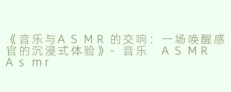 《音乐与ASMR的交响：一场唤醒感官的沉浸式体验》-音乐 ASMR Asmr