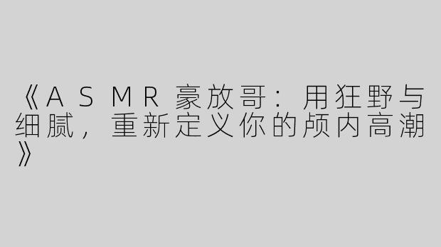 《ASMR豪放哥：用狂野与细腻，重新定义你的颅内高潮》