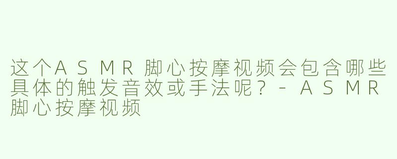 这个ASMR脚心按摩视频会包含哪些具体的触发音效或手法呢？-ASMR脚心按摩视频