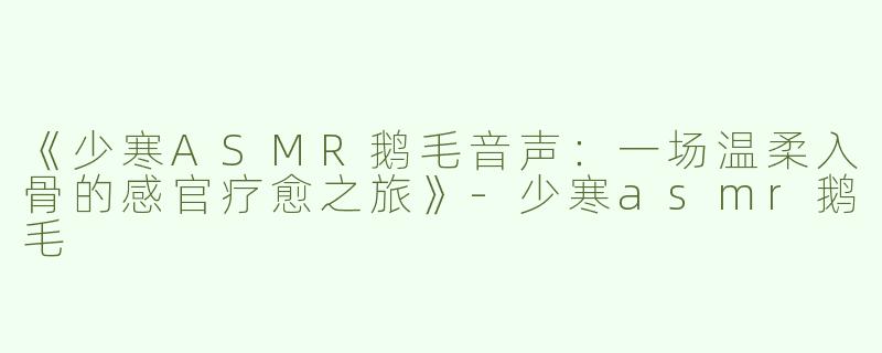 《少寒ASMR鹅毛音声：一场温柔入骨的感官疗愈之旅》-少寒asmr鹅毛