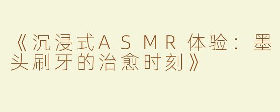 《沉浸式ASMR体验：墨头刷牙的治愈时刻》