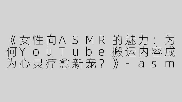 《女性向ASMR的魅力：为何YouTube搬运内容成为心灵疗愈新宠？》