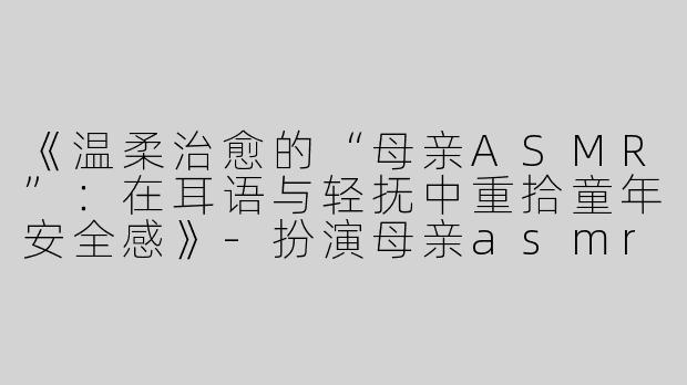 《温柔治愈的“母亲ASMR”：在耳语与轻抚中重拾童年安全感》-扮演母亲asmr