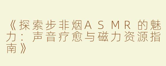 《探索步非烟ASMR的魅力：声音疗愈与磁力资源指南》