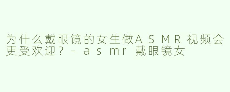 为什么戴眼镜的女生做ASMR视频会更受欢迎？