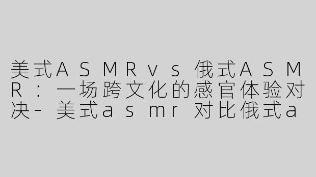 美式ASMRvs俄式ASMR：一场跨文化的感官体验对决-美式asmr对比俄式asmr