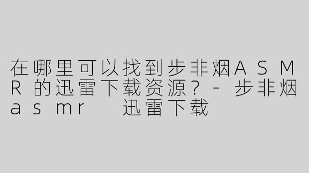 在哪里可以找到步非烟ASMR的迅雷下载资源？