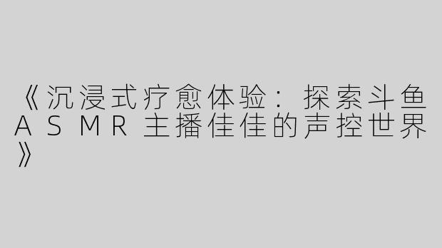 《沉浸式疗愈体验：探索斗鱼ASMR主播佳佳的声控世界》