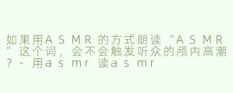如果用ASMR的方式朗读“ASMR”这个词，会不会触发听众的颅内高潮？-用asmr读asmr