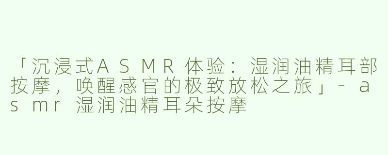「沉浸式ASMR体验：湿润油精耳部按摩，唤醒感官的极致放松之旅」-asmr湿润油精耳朵按摩