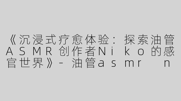 《沉浸式疗愈体验：探索油管ASMR创作者Niko的感官世界》-油管asmr niko