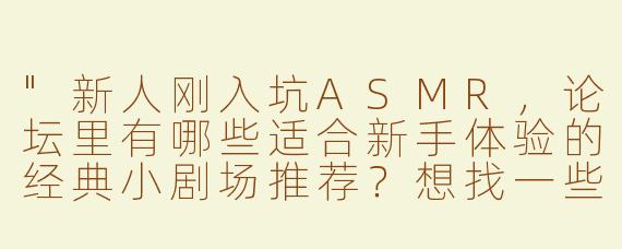 "新人刚入坑ASMR，论坛里有哪些适合新手体验的经典小剧场推荐？想找一些轻柔的触发音和沉浸式剧情向作品~"