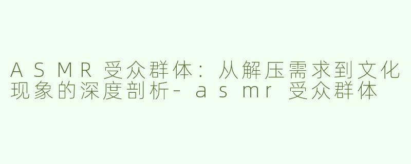 ASMR受众群体：从解压需求到文化现象的深度剖析-asmr受众群体