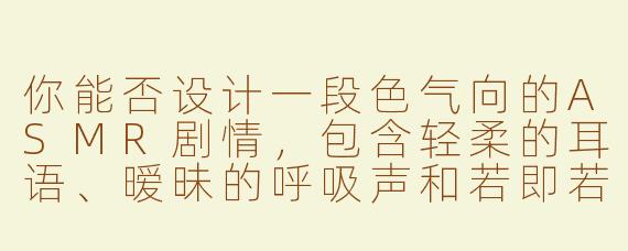 你能否设计一段色气向的ASMR剧情，包含轻柔的耳语、暧昧的呼吸声和若即若离的触感音效？