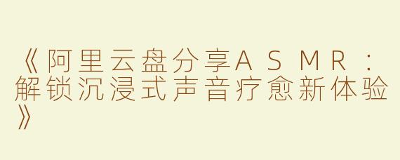 《阿里云盘分享ASMR：解锁沉浸式声音疗愈新体验》