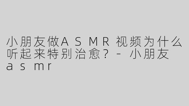 小朋友做ASMR视频为什么听起来特别治愈？
