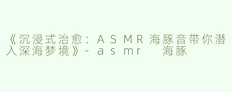 《沉浸式治愈：ASMR海豚音带你潜入深海梦境》-asmr 海豚