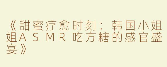《甜蜜疗愈时刻：韩国小姐姐ASMR吃方糖的感官盛宴》