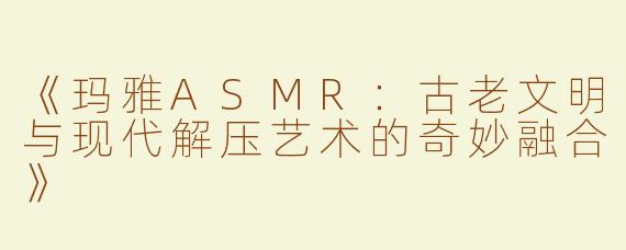 《玛雅ASMR：古老文明与现代解压艺术的奇妙融合》