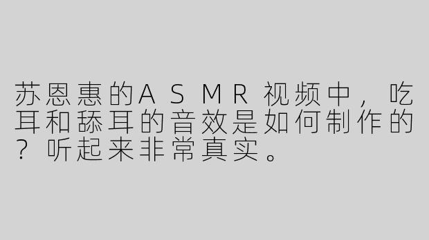 苏恩惠的ASMR视频中，吃耳和舔耳的音效是如何制作的？听起来非常真实。