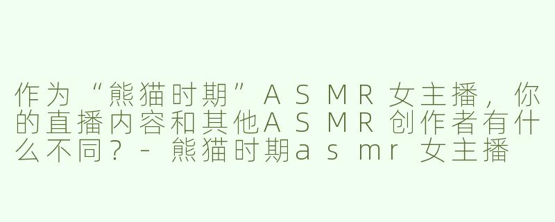 作为“熊猫时期”ASMR女主播，你的直播内容和其他ASMR创作者有什么不同？