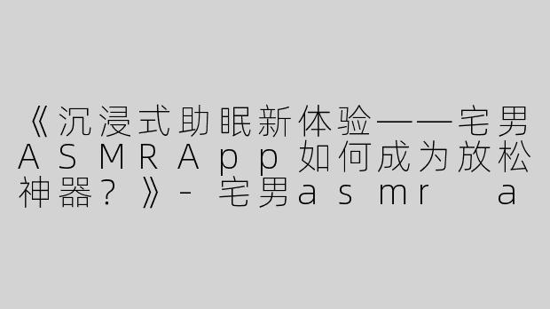 《沉浸式助眠新体验——宅男ASMRApp如何成为放松神器？》-宅男asmr app