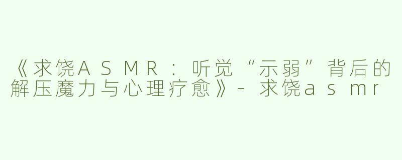 《求饶ASMR：听觉“示弱”背后的解压魔力与心理疗愈》-求饶asmr