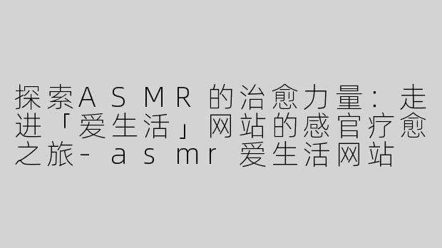 探索ASMR的治愈力量：走进「爱生活」网站的感官疗愈之旅-asmr爱生活网站