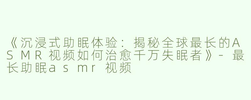 《沉浸式助眠体验：揭秘全球最长的ASMR视频如何治愈千万失眠者》