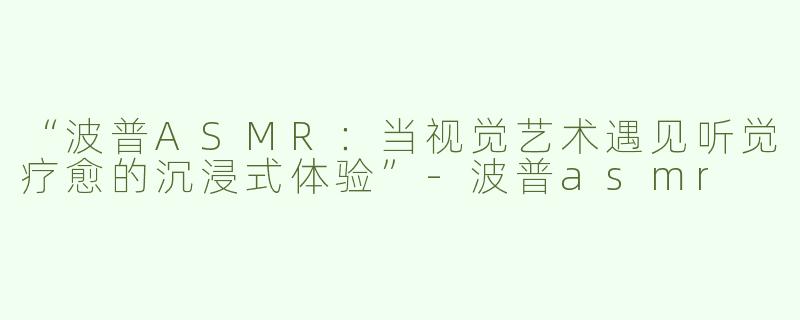 “波普ASMR：当视觉艺术遇见听觉疗愈的沉浸式体验”-波普asmr