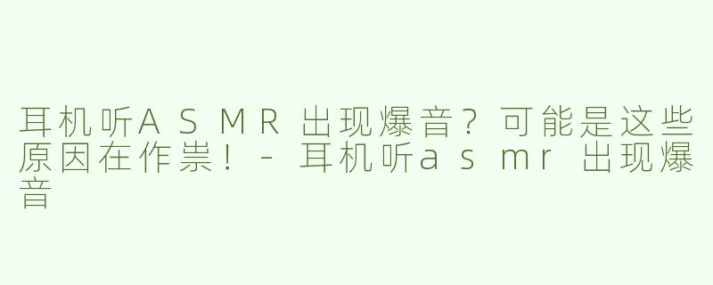 耳机听ASMR出现爆音？可能是这些原因在作祟！-耳机听asmr出现爆音