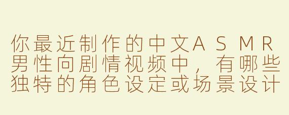 你最近制作的中文ASMR男性向剧情视频中，有哪些独特的角色设定或场景设计？