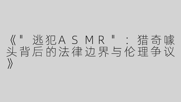 《"逃犯ASMR"：猎奇噱头背后的法律边界与伦理争议》