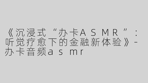 《沉浸式“办卡ASMR”：听觉疗愈下的金融新体验》-办卡音频asmr
