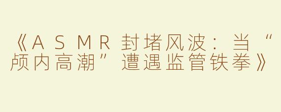 《ASMR封堵风波：当“颅内高潮”遭遇监管铁拳》