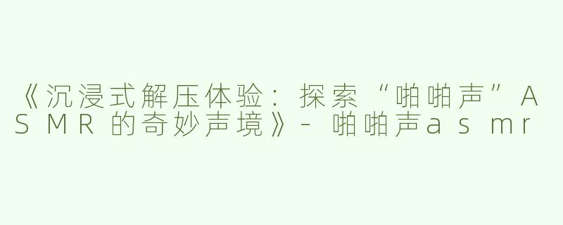 《沉浸式解压体验：探索“啪啪声”ASMR的奇妙声境》-啪啪声asmr