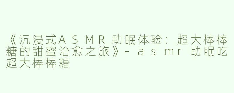 《沉浸式ASMR助眠体验：超大棒棒糖的甜蜜治愈之旅》-asmr助眠吃超大棒棒糖