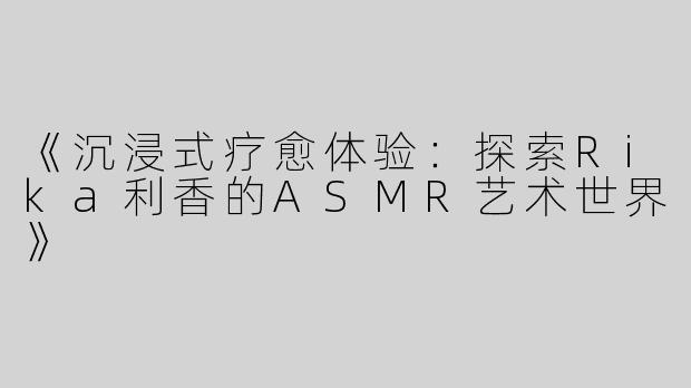 《沉浸式疗愈体验：探索Rika利香的ASMR艺术世界》
