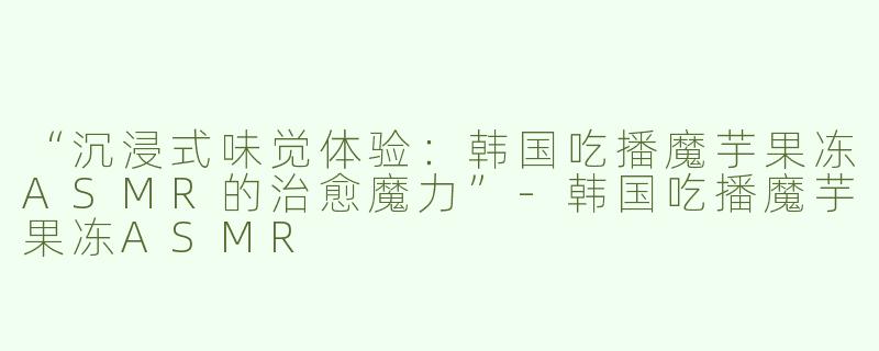 “沉浸式味觉体验：韩国吃播魔芋果冻ASMR的治愈魔力”